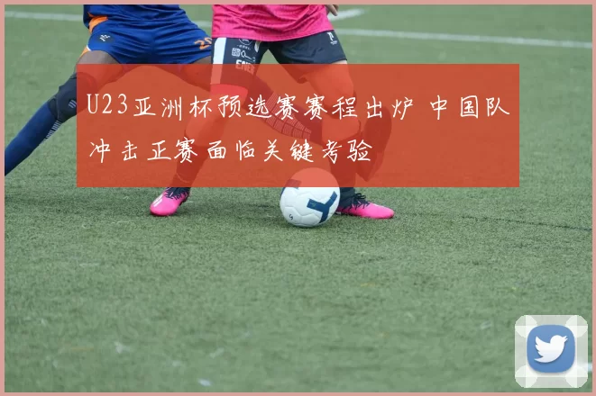 U23亚洲杯预选赛赛程出炉 中国队冲击正赛面临关键考验