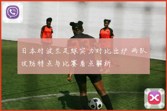 日本对波兰足球实力对比出炉 两队攻防特点与比赛看点解析