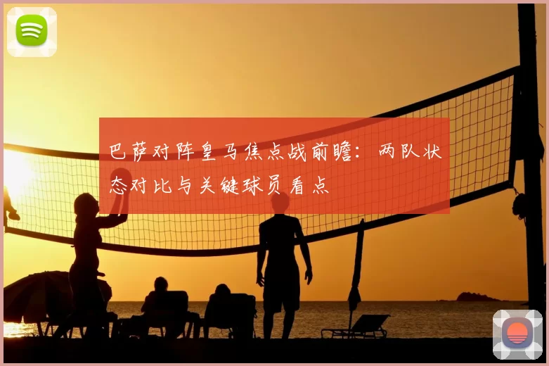 巴萨对阵皇马焦点战前瞻:两队状态对比与关键球员看点