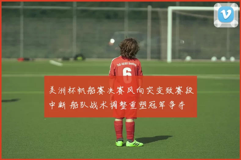 美洲杯帆船赛决赛风向突变致赛段中断 船队战术调整重塑冠军争夺