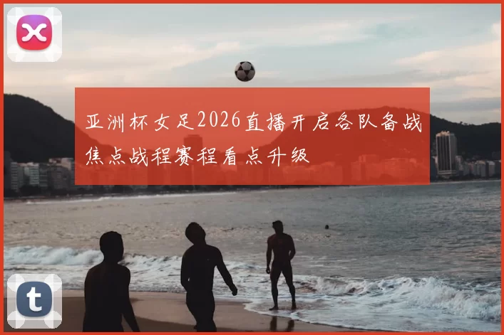 亚洲杯女足2026直播开启各队备战焦点战程赛程看点升级