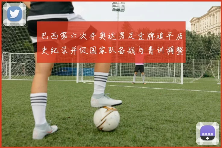 巴西第六次夺奥运男足金牌追平历史纪录并促国家队备战与青训调整