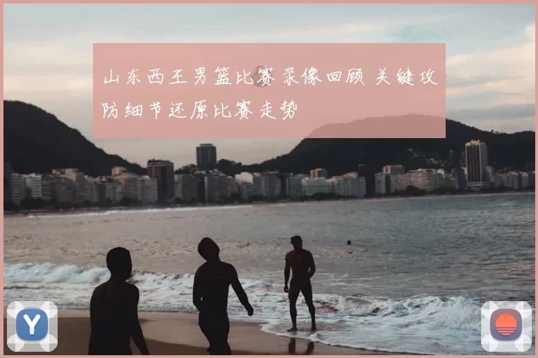 山东西王男篮比赛录像回顾 关键攻防细节还原比赛走势