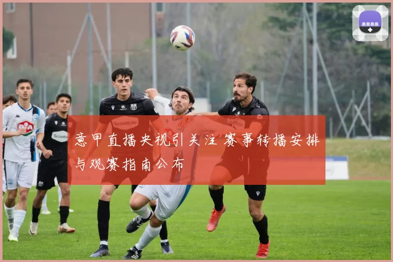 意甲直播央视引关注 赛事转播安排与观赛指南公布