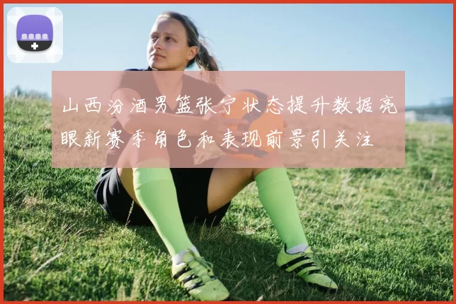 山西汾酒男篮张宁状态提升数据亮眼新赛季角色和表现前景引关注