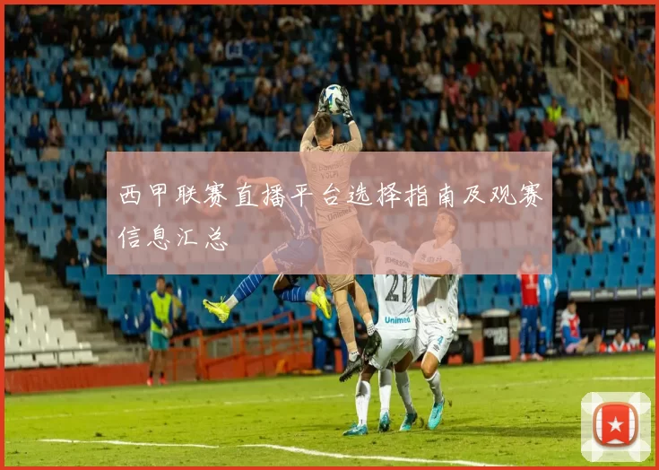 西甲联赛直播平台选择指南及观赛信息汇总