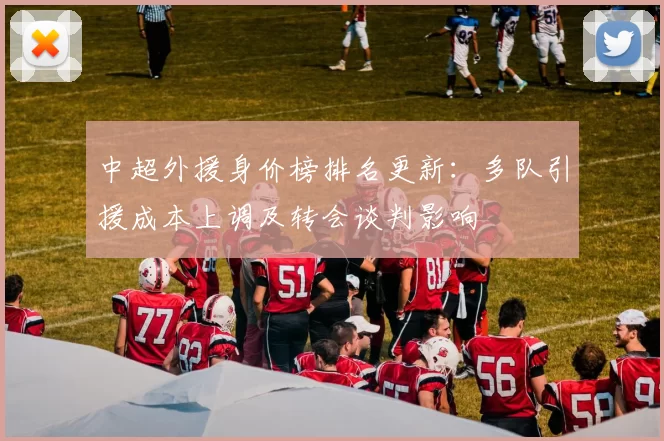 中超外援身价榜排名更新：多队引援成本上调及转会谈判影响