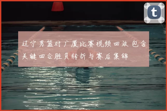 辽宁男篮对广厦比赛视频回放 包含关键回合胜负转折与赛后集锦