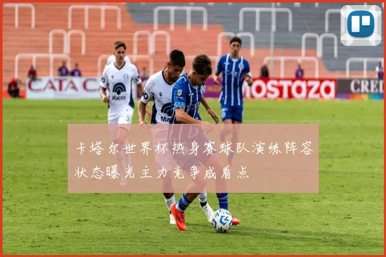 卡塔尔世界杯热身赛球队演练阵容状态曝光主力竞争成看点