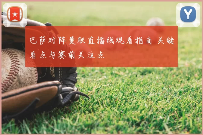 巴萨对阵曼联直播线观看指南 关键看点与赛前关注点