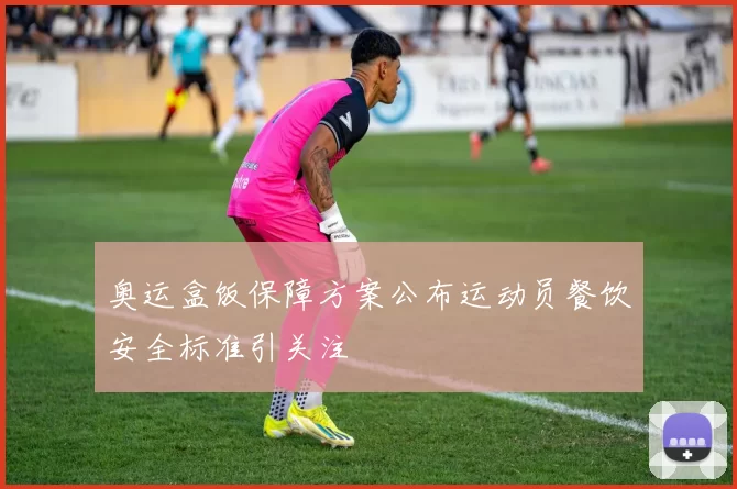 奥运盒饭保障方案公布运动员餐饮安全标准引关注