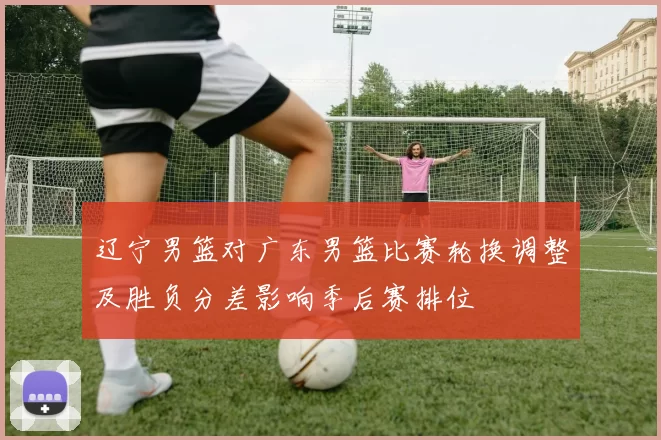 辽宁男篮对广东男篮比赛轮换调整及胜负分差影响季后赛排位