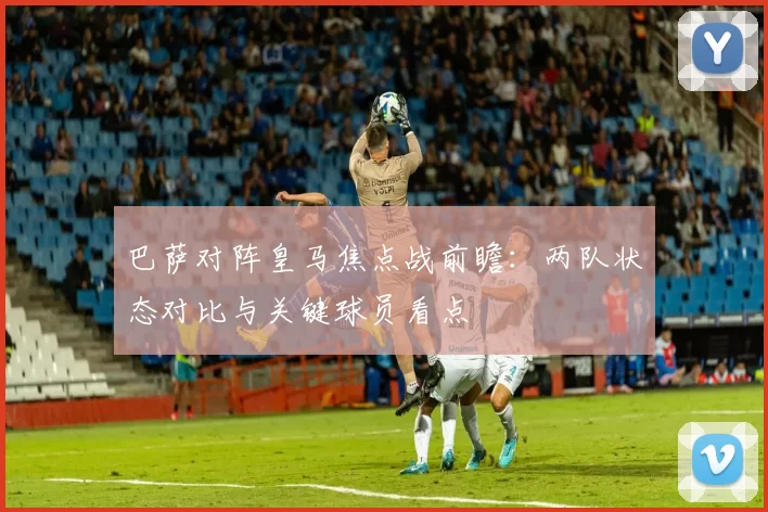 巴萨对阵皇马焦点战前瞻:两队状态对比与关键球员看点