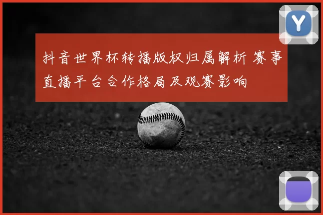 抖音世界杯转播版权归属解析 赛事直播平台合作格局及观赛影响