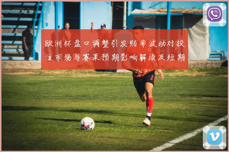 欧洲杯盘口调整引发赔率波动对投注市场与赛果预期影响解读及短期看点
