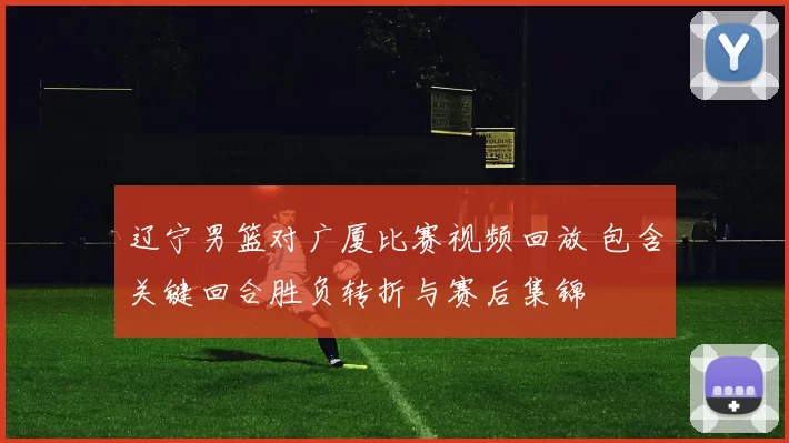 辽宁男篮对广厦比赛视频回放 包含关键回合胜负转折与赛后集锦