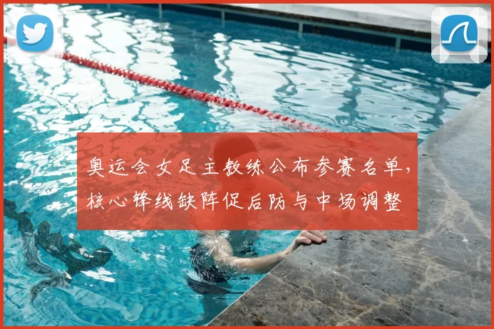 奥运会女足主教练公布参赛名单，核心锋线缺阵促后防与中场调整