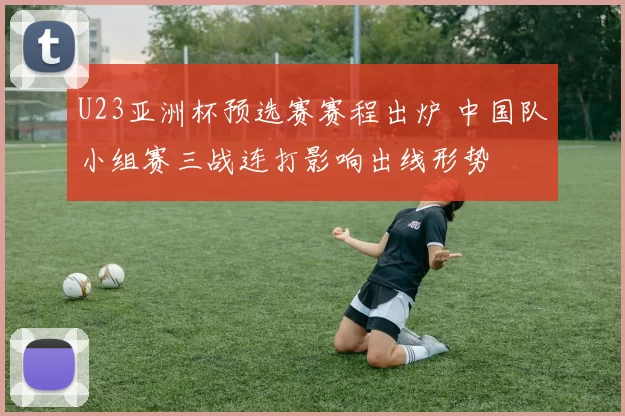 U23亚洲杯预选赛赛程出炉 中国队小组赛三战连打影响出线形势