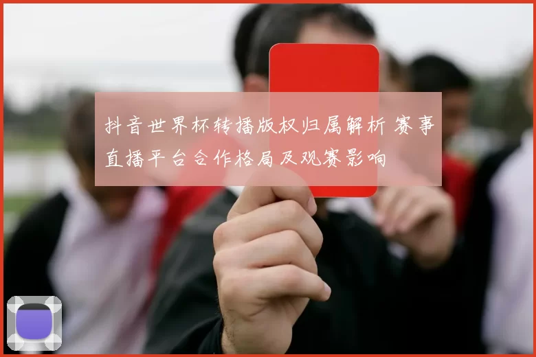 抖音世界杯转播版权归属解析 赛事直播平台合作格局及观赛影响