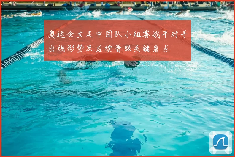 奥运会女足中国队小组赛战平对手出线形势及后续晋级关键看点