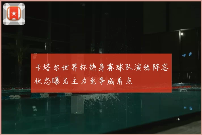 卡塔尔世界杯热身赛球队演练阵容状态曝光主力竞争成看点