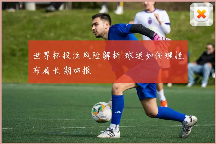 世界杯投注风险解析 球迷如何理性布局长期回报