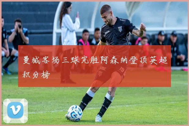 曼城客场三球完胜阿森纳登顶英超积分榜