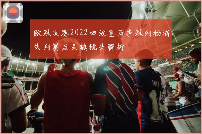 欧冠决赛2022回放皇马夺冠利物浦失利赛后关键镜头解析