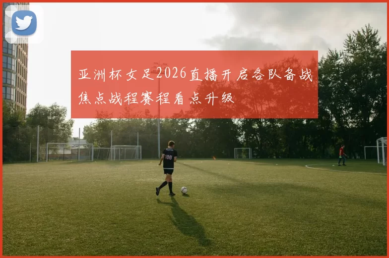亚洲杯女足2026直播开启各队备战焦点战程赛程看点升级
