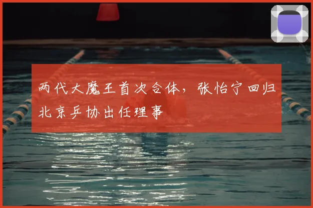 两代大魔王首次合体，张怡宁回归北京乒协出任理事
