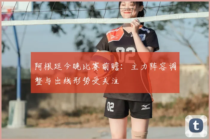 阿根廷今晚比赛前瞻：主力阵容调整与出线形势受关注