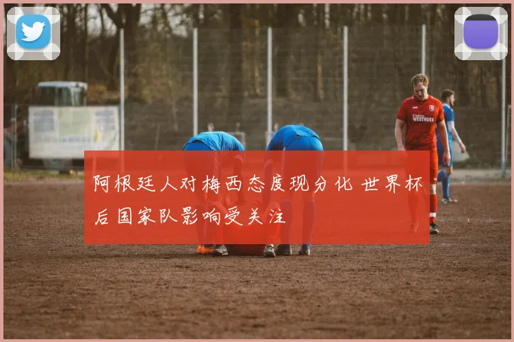 阿根廷人对梅西态度现分化 世界杯后国家队影响受关注