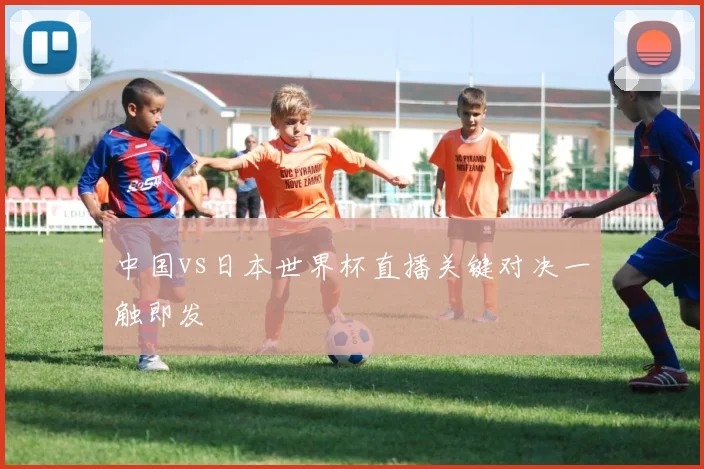 中国vs日本世界杯直播关键对决一触即发