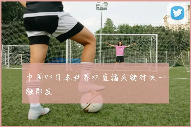 中国vs日本世界杯直播关键对决一触即发