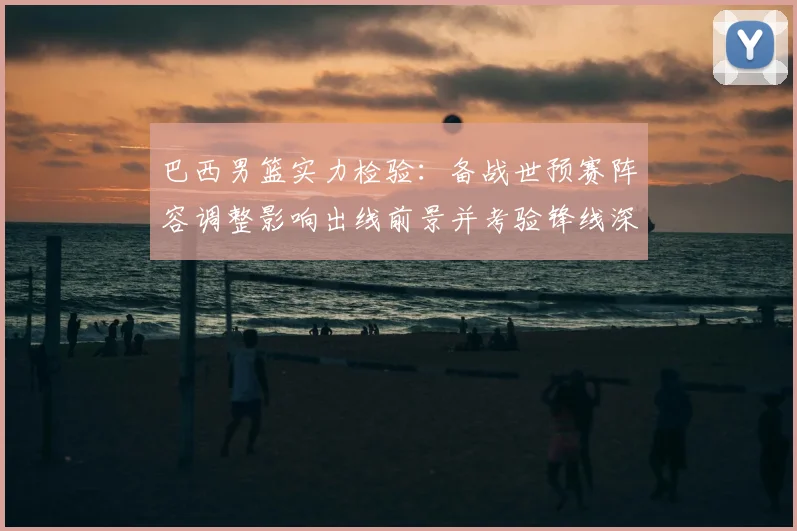 巴西男篮实力检验：备战世预赛阵容调整影响出线前景并考验锋线深度