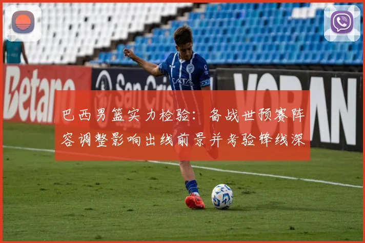 巴西男篮实力检验：备战世预赛阵容调整影响出线前景并考验锋线深度
