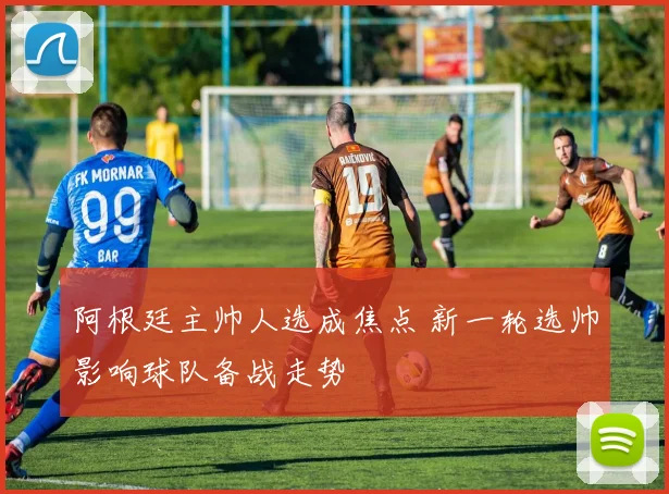 阿根廷主帅人选成焦点 新一轮选帅影响球队备战走势