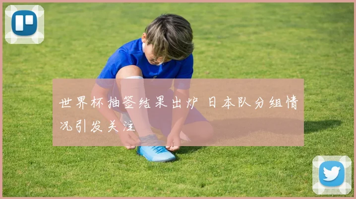 世界杯抽签结果出炉 日本队分组情况引发关注